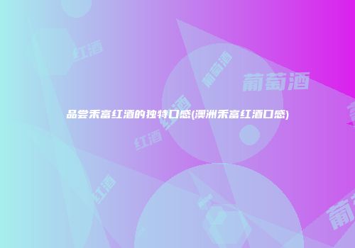 品尝禾富红酒的独特口感(澳洲禾富红酒口感)