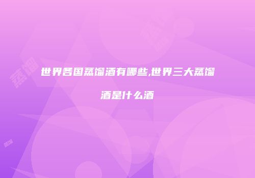 世界各国蒸馏酒有哪些,世界三大蒸馏酒是什么酒