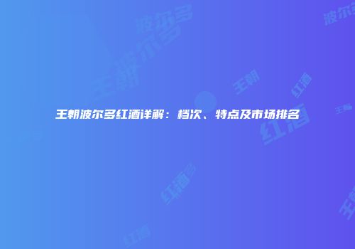王朝波尔多红酒详解：档次、特点及市场排名