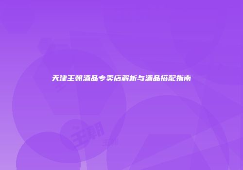 天津王朝酒品专卖店解析与酒品搭配指南