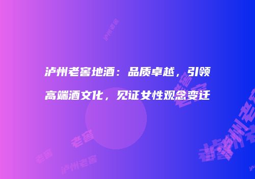 泸州老窖地酒：品质卓越，引领高端酒文化，见证女性观念变迁