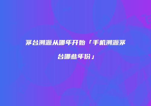 茅台溯源从哪年开始「手机溯源茅台哪些年份」
