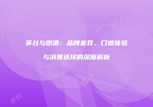 茅台与郎酒：品牌差异、口感体验与消费选择的深度解析