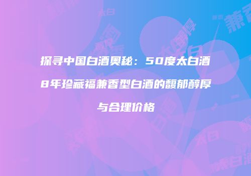 探寻中国白酒奥秘：50度太白酒8年珍藏福兼香型白酒的馥郁醇厚与合理价格