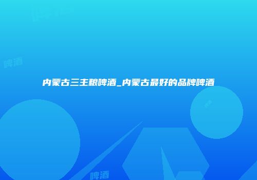 内蒙古三主粮啤酒_内蒙古最好的品牌啤酒