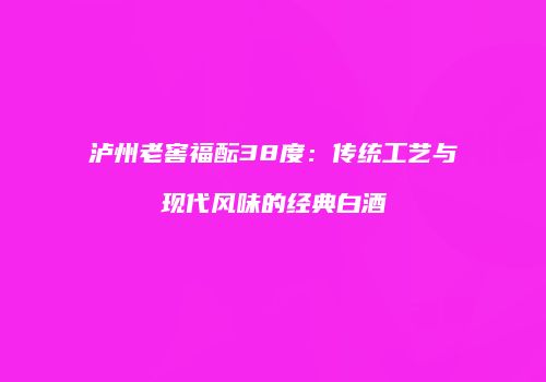 泸州老窖福酝38度：传统工艺与现代风味的经典白酒