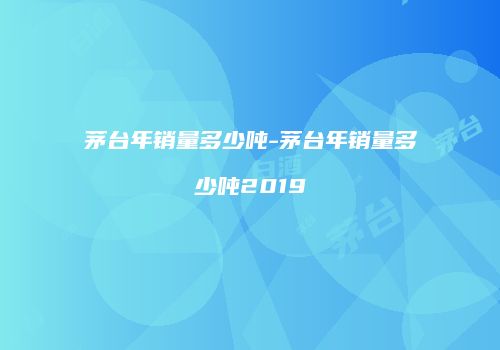 茅台年销量多少吨-茅台年销量多少吨2019