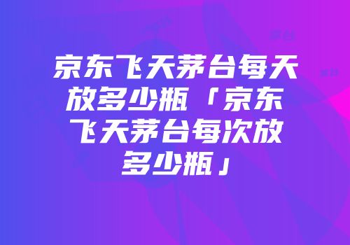 京东飞天茅台每天放多少瓶「京东飞天茅台每次放多少瓶」