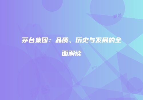 茅台集团：品质、历史与发展的全面解读