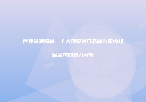 世界啤酒探秘：十大顶级进口品牌与国内知名品牌的魅力解析