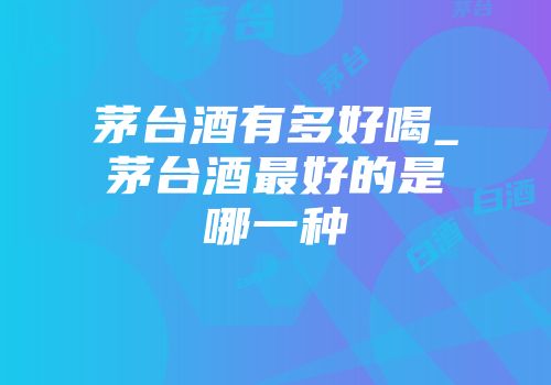 茅台酒有多好喝_茅台酒最好的是哪一种