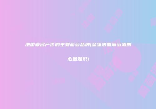 法国著名产区的主要葡萄品种(品味法国葡萄酒的必备知识)