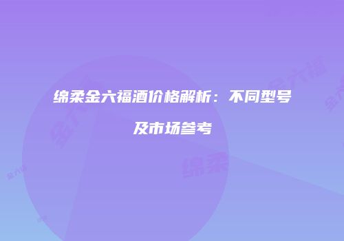绵柔金六福酒价格解析：不同型号及市场参考