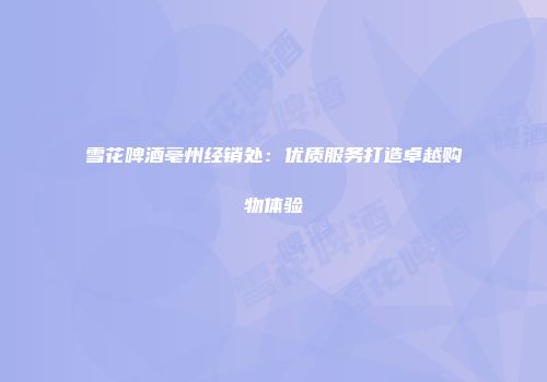 雪花啤酒亳州经销处：优质服务打造卓越购物体验