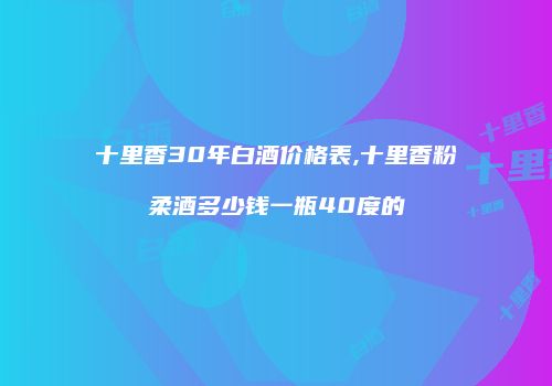 十里香30年白酒价格表,十里香粉柔酒多少钱一瓶40度的