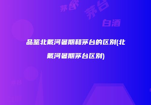品鉴北戴河暑期和茅台的区别(北戴河暑期茅台区别)