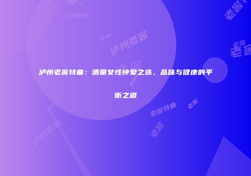 泸州老窖特曲：酒量女性钟爱之选，品味与健康的平衡之道