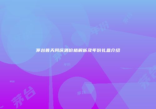 茅台普天同庆酒价格解析及年份礼盒介绍
