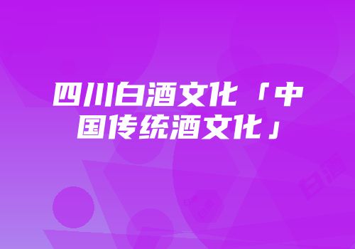 四川白酒文化「中国传统酒文化」