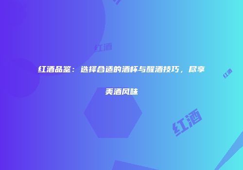 红酒品鉴：选择合适的酒杯与醒酒技巧，尽享美酒风味