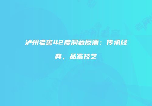 泸州老窖42度洞藏原酒：传承经典，品鉴技艺
