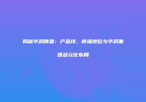 揭秘华润啤酒：产品线、市场地位与华润集团多元化布局