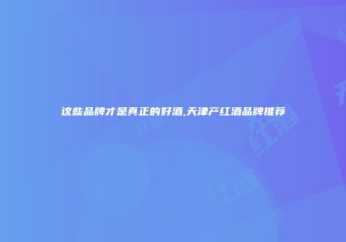 这些品牌才是真正的好酒,天津产红酒品牌推荐