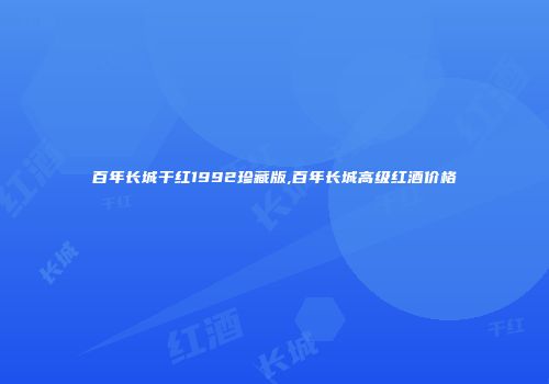 百年长城干红1992珍藏版,百年长城高级红酒价格