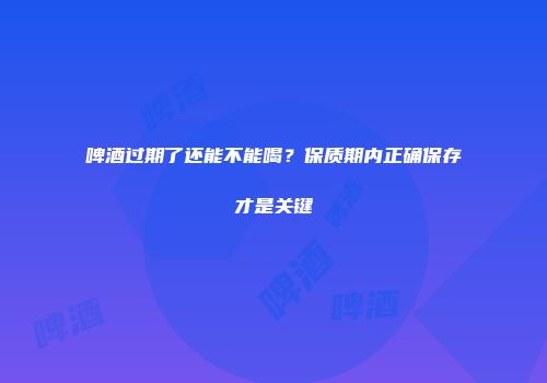 啤酒过期了还能不能喝？保质期内正确保存才是关键
