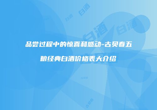 品尝过程中的惊喜和感动-古贝春五粮经典白酒价格表大介绍