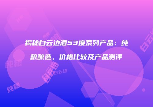 揭秘白云边酒53度系列产品：纯粮酿造、价格比较及产品测评