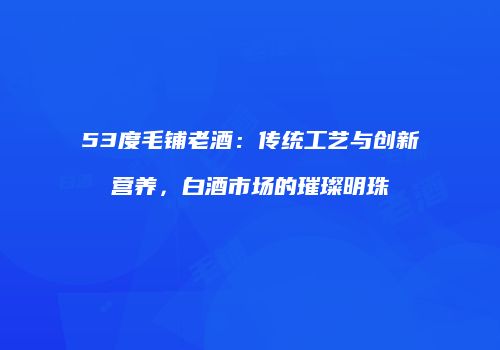 53度毛铺老酒：传统工艺与创新营养，白酒市场的璀璨明珠