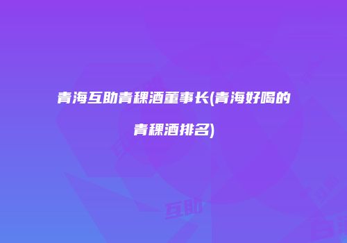 青海互助青稞酒董事长(青海好喝的青稞酒排名)