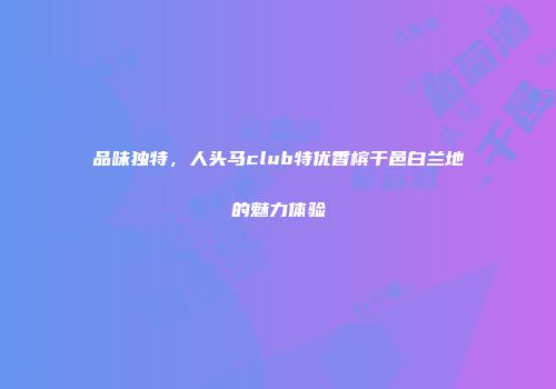 品味独特，人头马club特优香槟干邑白兰地的魅力体验