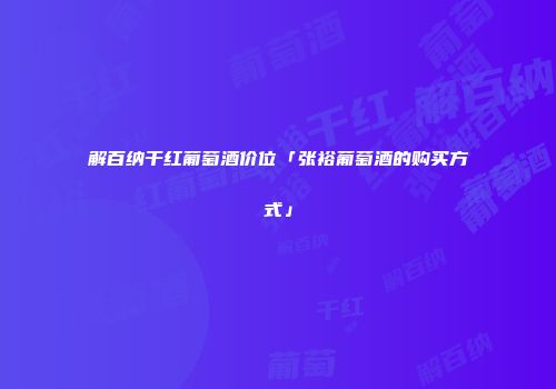 解百纳干红葡萄酒价位「张裕葡萄酒的购买方式」