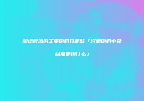 酿造啤酒的主要原料有哪些「啤酒原料中及制品是指什么」