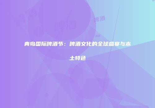 青岛国际啤酒节：啤酒文化的全球盛宴与本土特色