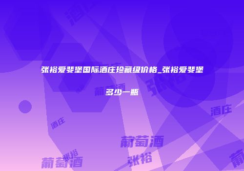 张裕爱斐堡国际酒庄珍藏级价格_张裕爱斐堡多少一瓶