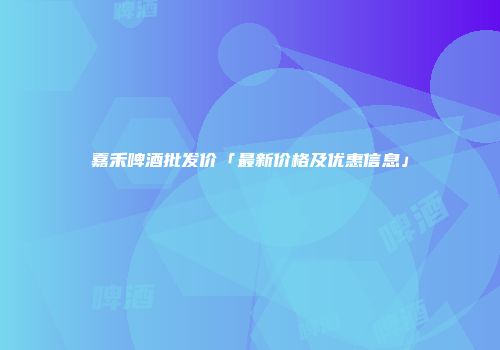 嘉禾啤酒批发价「最新价格及优惠信息」