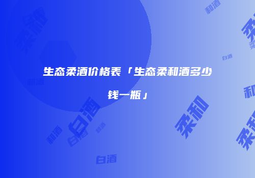 生态柔酒价格表「生态柔和酒多少钱一瓶」