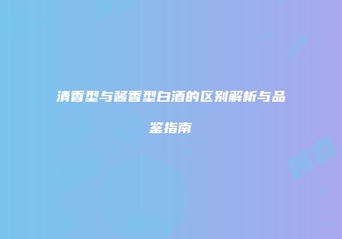 清香型与酱香型白酒的区别解析与品鉴指南