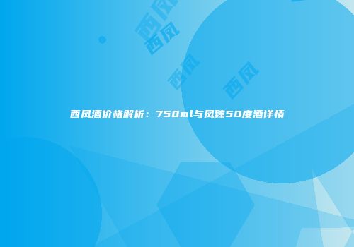 西凤酒价格解析：750ml与凤臻50度酒详情