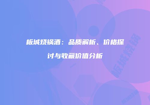 板城烧锅酒：品质解析、价格探讨与收藏价值分析