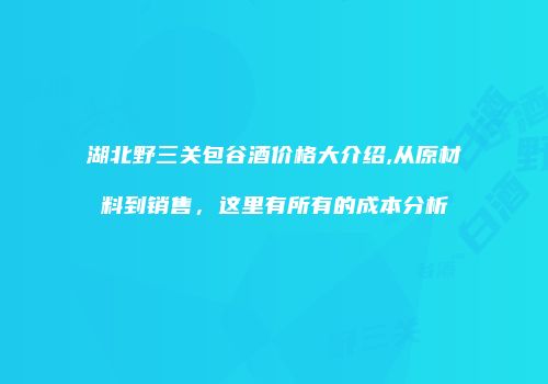 湖北野三关包谷酒价格大介绍,从原材料到销售，这里有所有的成本分析