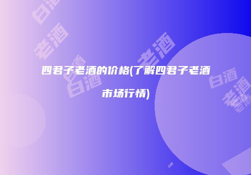 四君子老酒的价格(了解四君子老酒市场行情)