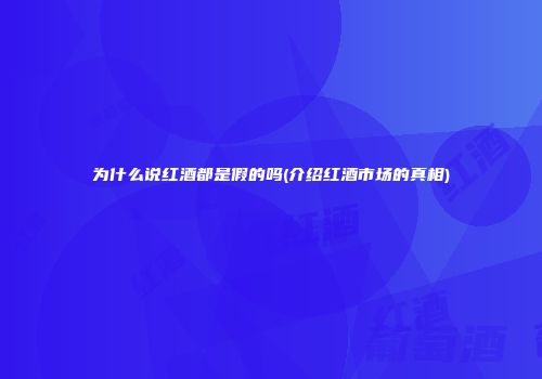 为什么说红酒都是假的吗(介绍红酒市场的真相)