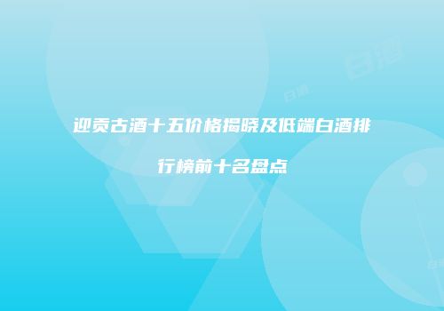 迎贡古酒十五价格揭晓及低端白酒排行榜前十名盘点