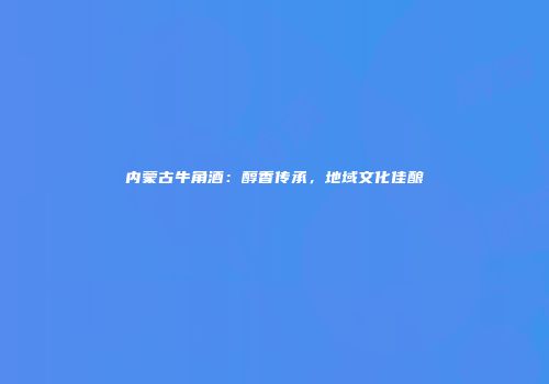 内蒙古牛角酒：醇香传承，地域文化佳酿
