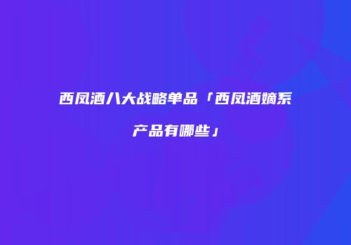 西凤酒八大战略单品「西凤酒嫡系产品有哪些」