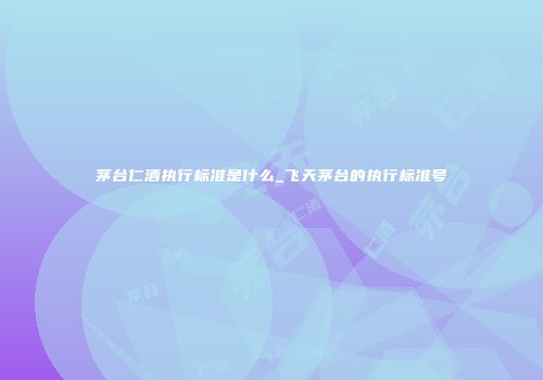 茅台仁酒执行标准是什么_飞天茅台的执行标准号